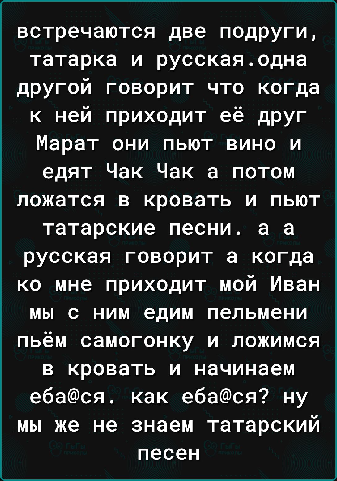 встречаются две подруги татарка и русскаяодна другой говорит что когда к ней приходит её друг Марат они пьют вино и едят Чак Чак а потом ложатся в кровать и пьют татарские песни а а русская говорит а когда ко мне приходит мой Иван мы с ним едим пельмени пьём самогонку и ложимся в кровать и начинаем е6ася как ебася ну мы же не знаем татарский песен