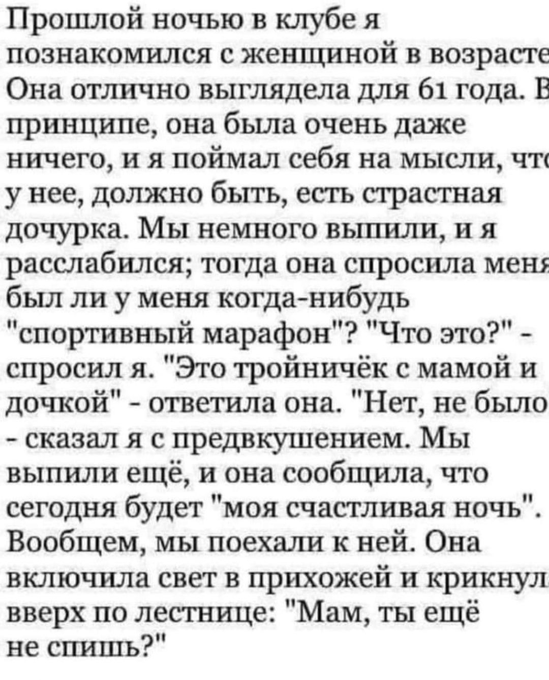 Прошлой ночью в клубе я познакомился с женщиной в возрасте Она отлично выглядела для 61 года В принципе она была очень даже ничего и я поймал себя на мысли чт у нее должно быть есть страстная дочурка Мы немного выпили я расслабился тогда она спросила меш был ли у меня когданибудь спортивный марафон Что это спросил я Это тройничёк мамой и дочкой ответила она Нет не бьшо сказал я с предвкушением Мы 