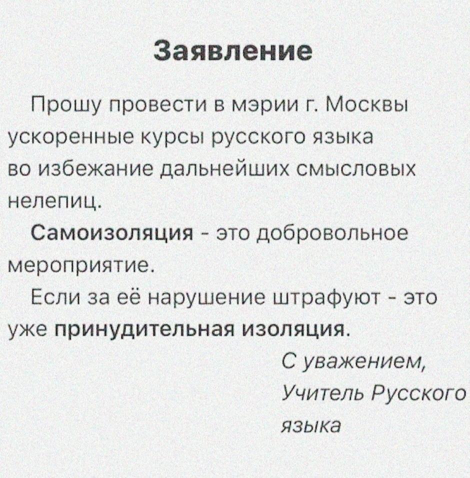 Заявление Прошу провести в мэрии г Москвы ускоренные курсы русского языка во избежание дальнейших смысловых нелепиц Самоизопяция это добровольное мероприятие Если за её нарушение штрафуют это уже принудительная изоляция С уважением Учитель Русского языка