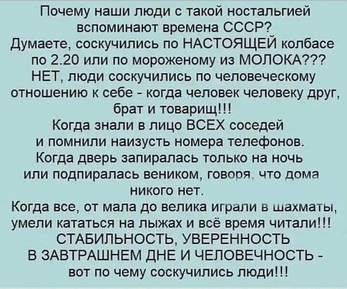 Почему наши люди о такой ностальгией вспоминают времена СССР Думаете соскучились по НАСТОЯЩЕИ колбасе по 220 или по мороженому из МОЛОКА НЕТ люди соскучились по человеческому отношению к себе когда человек человеку друг брат и товарищ Когда знали в лицо ВСЕХ соседей и помнили наизусть номера телефонов Когда дверь запиралаоь только на ночь или подпиралась веником говоря что дома никого нет Когда вс