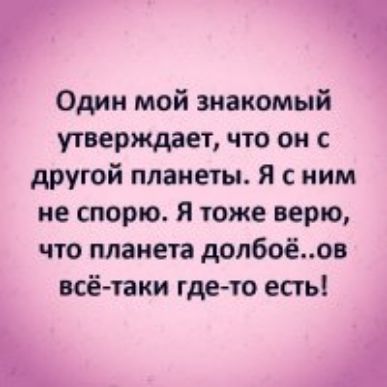 Один мой знакомый утверждает что он с другой планеты Я с ним не спорю я тоже верю что планета долбоёов всё таки где10 есть