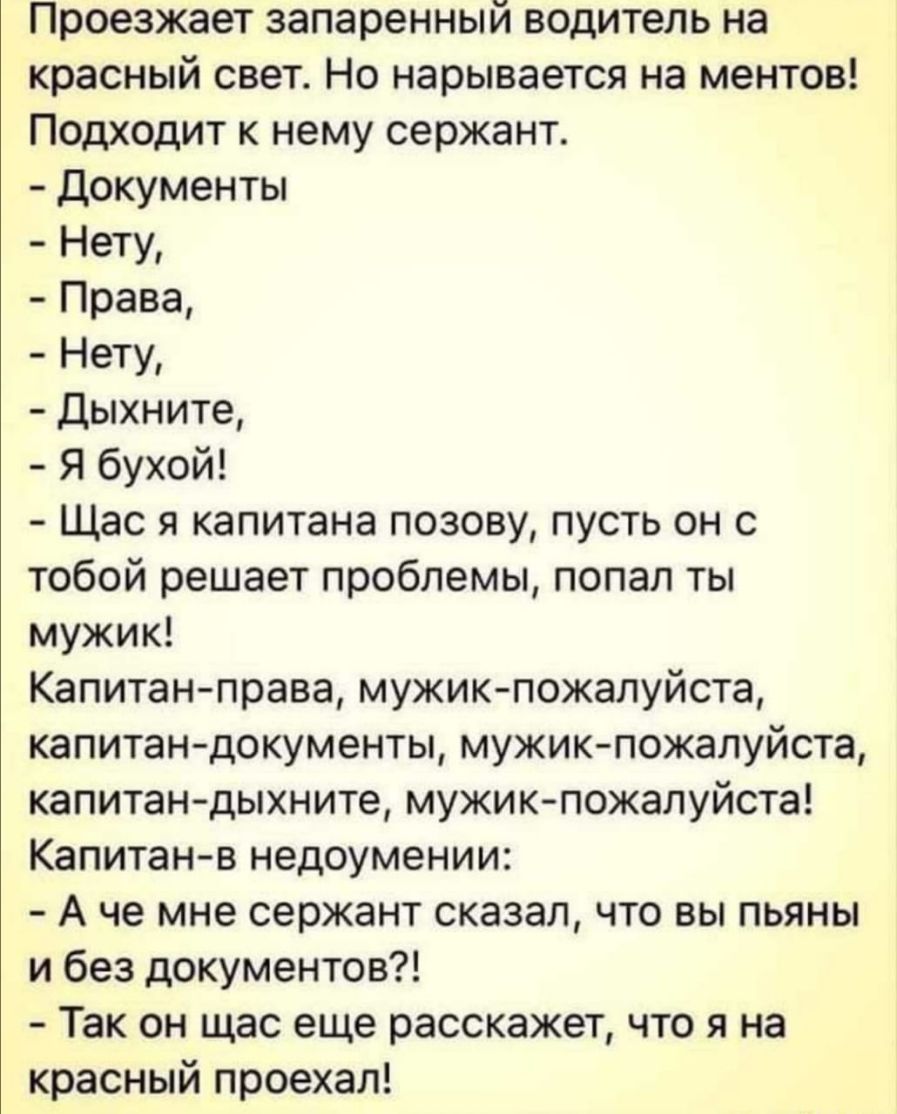 Проезжает запаренный водитель на красный свет Но нарывается на ментов Подходит к нему сержант Документы Нету Права Нету Дыхните Я бухой Щас я капитана позову пусть он с тобой решает проблемы попал ты мужик Капитан права мужик пожалуйста капитан документы мужикпожалуйста капитан дыхните мужик пожалуйста Капитан в недоумении А че мне сержант сказал что вы пьяны и без документов Так он щас еще расска