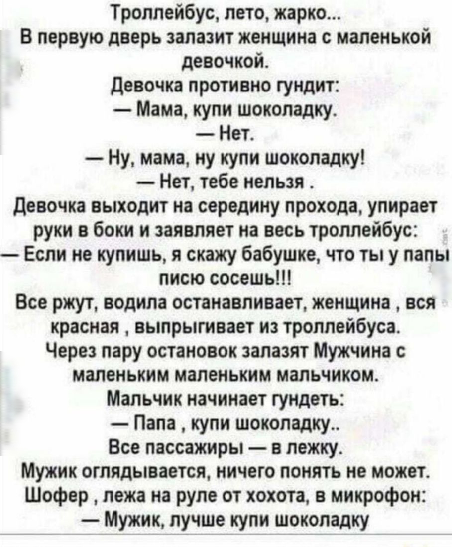 Троллейбус лето жарко В первую дверь залазит женщина с маленькой девочкой Девочка противно гундит Мама купи шоколадку Нет Ну мама ну купи шоколадку Нет тебе нельзя Девочка выходит на середину прохода упирает руки в боки и заявляет на весь троллейбус Если не купишь я скажу бабушке что ты у папы писю сосешь Все ржут водила останавливает женщина вся красная выпрыгивает из троллейбуса Через пару остан