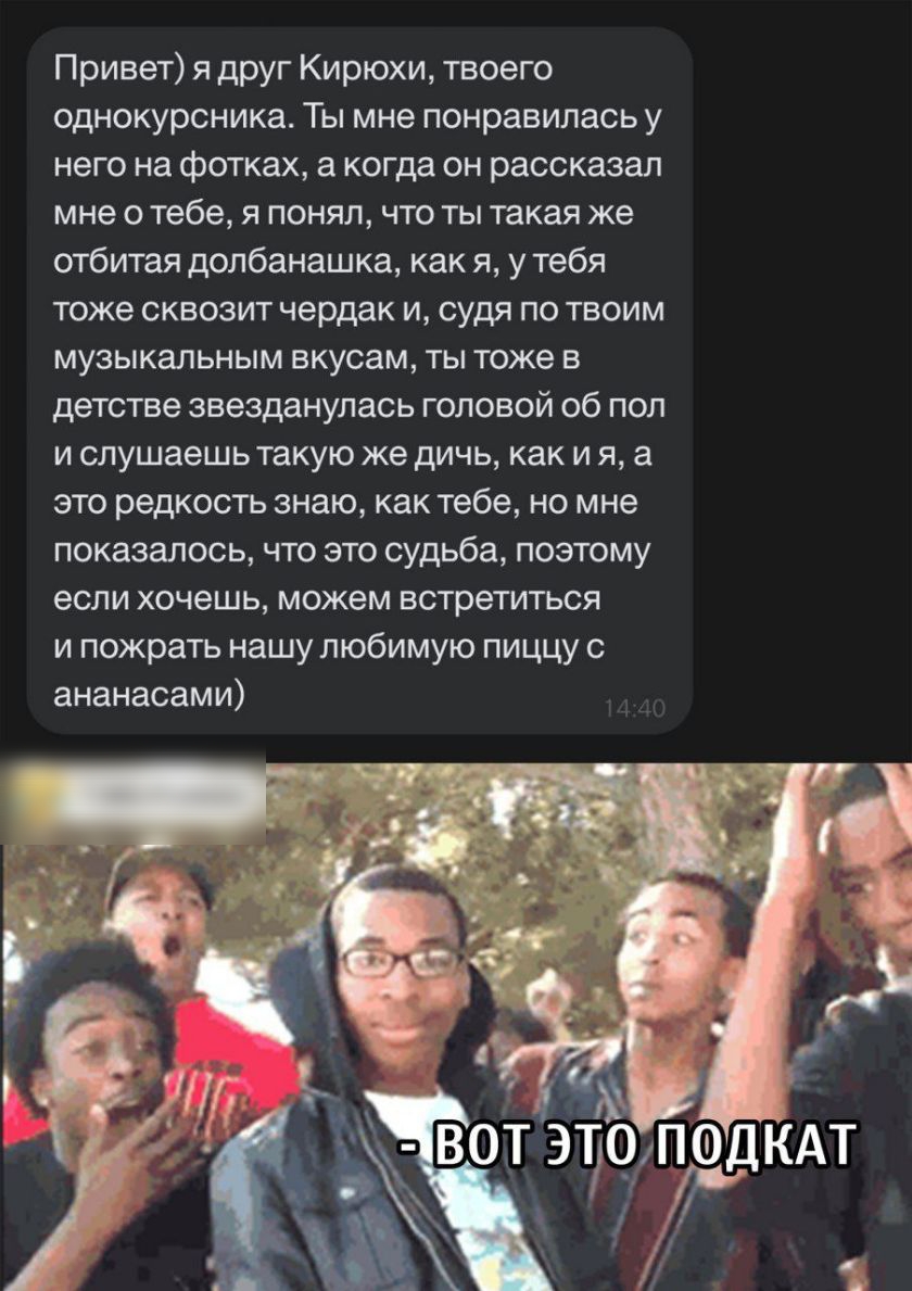 Привет я друг Кирюхи твоего однокурсника Ты мне понравилась у него на фотках а когда он рассказал мне о тебе я понял что ты такая же отбитая долбанашка как я у тебя тоже СКВОЗИТ чердак И судя ПО ТВОИМ музыкальным вкусам ты тоже в детстве звезданулась головой об пол И слушаешь Такую же дичь как И Я а это редкость знаю как тебе но мне показалось что это судьба поэтому если хочешь можем встретиться и