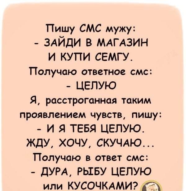 Пишу СМС мужу ЗАЙДИ в МАГАЗИН и купи семгу Получаю ответное СМС ЦЕПУЮ Я расстроганная таким проявлением чувств пишу и Я ТЕБЯ целую жду хочу СКУЧАЮ Получаю В ответ СМС дум РЬШБУ целую или КУСОЧКАМИ
