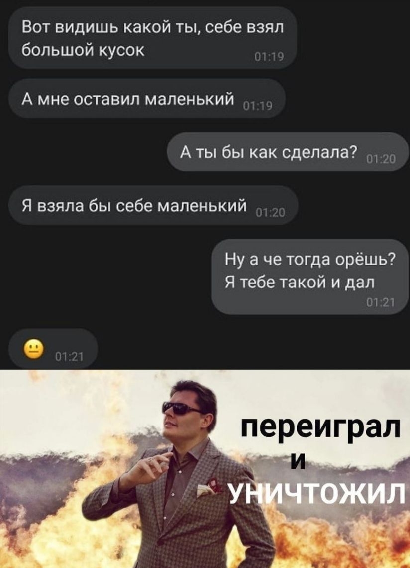 Вот видишь какой ты себе взял большой кусок А мне оставил маленький А ты бы как сделала Я взяла бы себе маленький Ну а че тогда орёшь Я тебе такой и дал 21 переиграл г и
