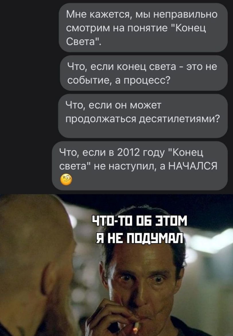 Мне кажется мы неправильно смотрим на понятие Конец Света Что если конец света это не событие а процесс ЧТО если ОН МОЖЕТ продолжаться ДЕСЯТИЛЭТИЯМИ Что если в 2012 году Конец света не наступил а НАЧАЛСЯ чтп тп пв этим я не ппднмдп