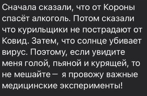 Сначала сказали что от Короны спасёт алкоголь Потом сказали что курильщики не пострадают от Ковид Затем что солнце убивает вирус Поэтому если увидите меня голой пьяной и курящей то не мешайте я провожу важные медицинские эксперименты