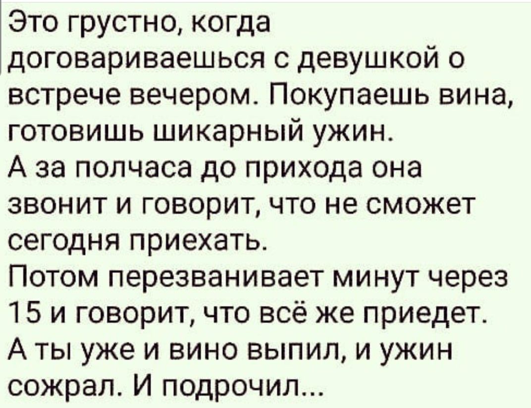 Это грустно когда договариваешься с девушкой о встрече вечером Покупаешь вина готовишь шикарный ужин А за полчаса до прихода она звонит и говорит что не сможет сегодня приехать Потом перезванивает минут через 15 и говорит что всё же приедет А ты уже и вино выпил и ужин сожрал И подрочил