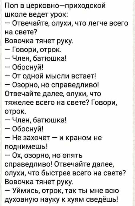 Поп в церковноприходской школе ведет урок Отвечайте слухи что легче всего на свете Вовочка тянет руку Говори отрок Член батюшка обоснуй От одной мысли встает 030рно но справедливо Отвечайте далее слухи что тяжелее всего на свете Г овори отрок Член батюшка обоснуй Не захочет и краном не поднимешь 0х озорно но опять справедливо Отвечайте далее слухи что быстрее всего на свете Вовочка тянет руку Уйми