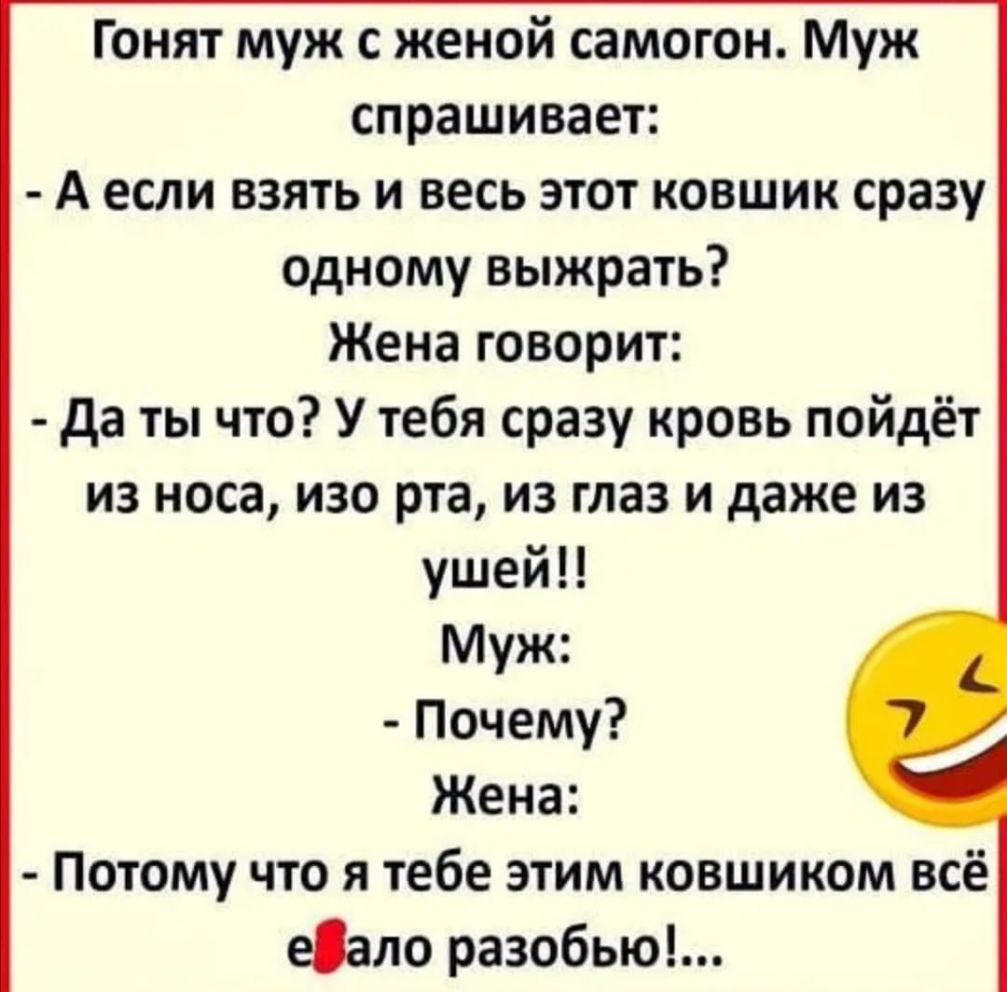 Гонят муж с женой самогон Муж спрашивает А если взять и весь этот ковшик сразу одному выжрать Жена говорит да ты что У тебя сразу кровь пойдёт из носа изо рта из глаз и даже из ушей Муж Почему Жена Потому что я тебе этим ковшиком всё еОало разобью