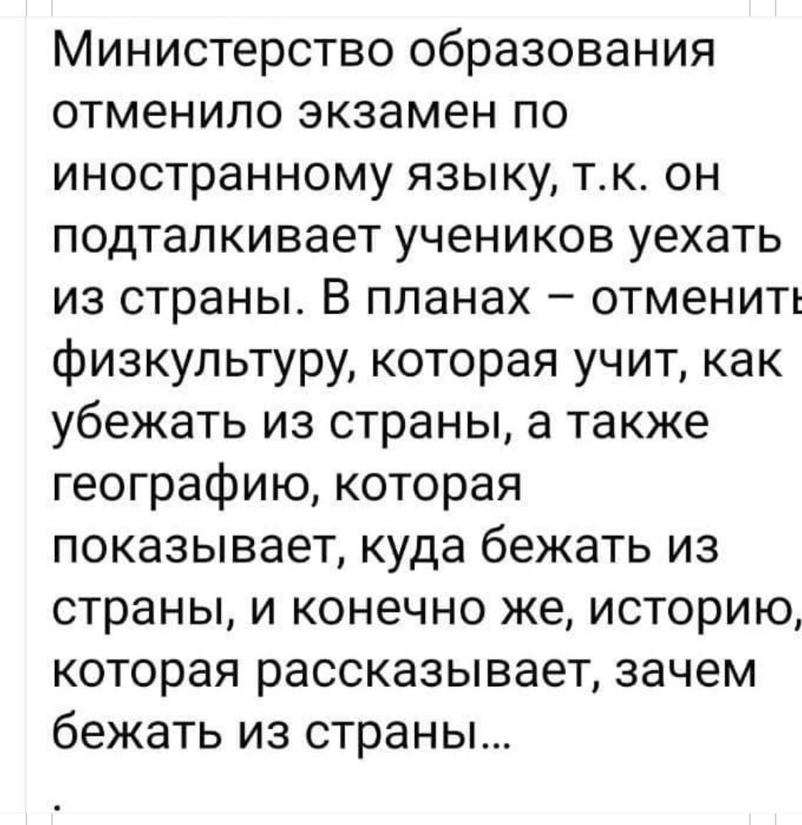 Министерство образования отменило экзамен по иностранному языку тк он подталкивает учеников уехать из страны В планах отменить физкультуру которая учит как убежать из страны а также географию которая показывает куда бежать из страны и конечно же историю которая рассказывает зачем бежать из страны