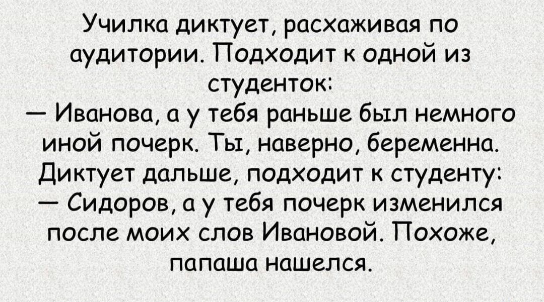 Училка диктует расхаживая по аудитории Подходит к одной из студенток Иванова а у тебя раньше был немного иной почерк Ты наверно беременна Диктует дальше подходит к студенту Сидоров а у тебя почерк изменился после моих слов Ивановой Похоже папаша нашелся