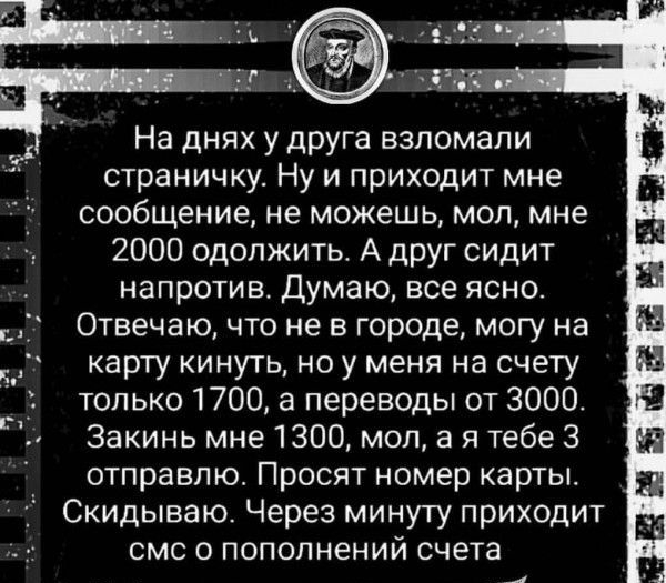 На днях у друга взломали страничку Ну и приходит мне сообщение не можешь мол мне 2000 одолжить А друг сидит напротив Думаю все ясно Отвечаю что не в городе могу на карту кинуть но у меня на счету _ только 1700 а переводы от 3000 Закинь мне 1300 моп а я тебе 3 отправлю Просят номер карты Скидываю Через минуту приходит смс о пополнений счета