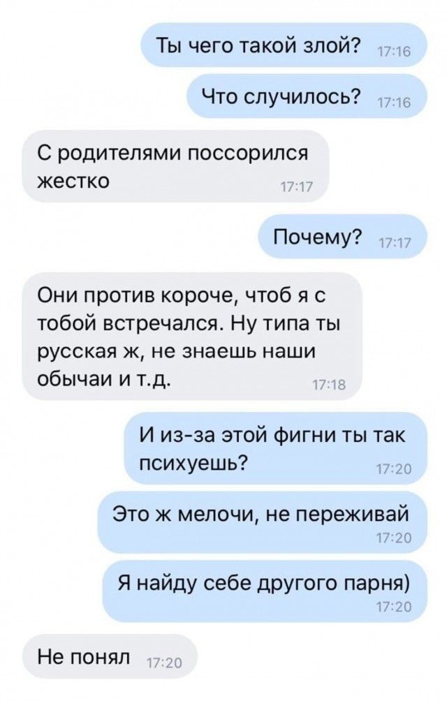 Ты чего такой злой 17 на Что случилось С РОДИТЕЛЯМИ ПОССОРИЛСЯ жестко 1 Почему Они против короче чтоб я с тобой встречался Ну типа ты русская ж не знаешь наши обычаи и тд И изза этой фигни ты так психуешь то Это ж мелочи не переживай п 20 Я найду себе другого парня 17 20 Не понял