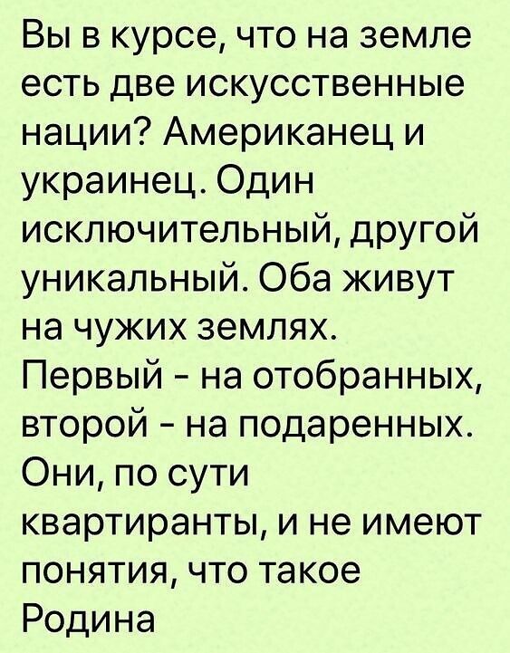 Вы в курсе что на земле есть две искусственные нации Американец и украинец Один исключительный дРУгой уникальный Оба живут на чужих землях Первый на отобранных второй на подаренных Они по сути квартиранты и не имеют понятия что такое Родина