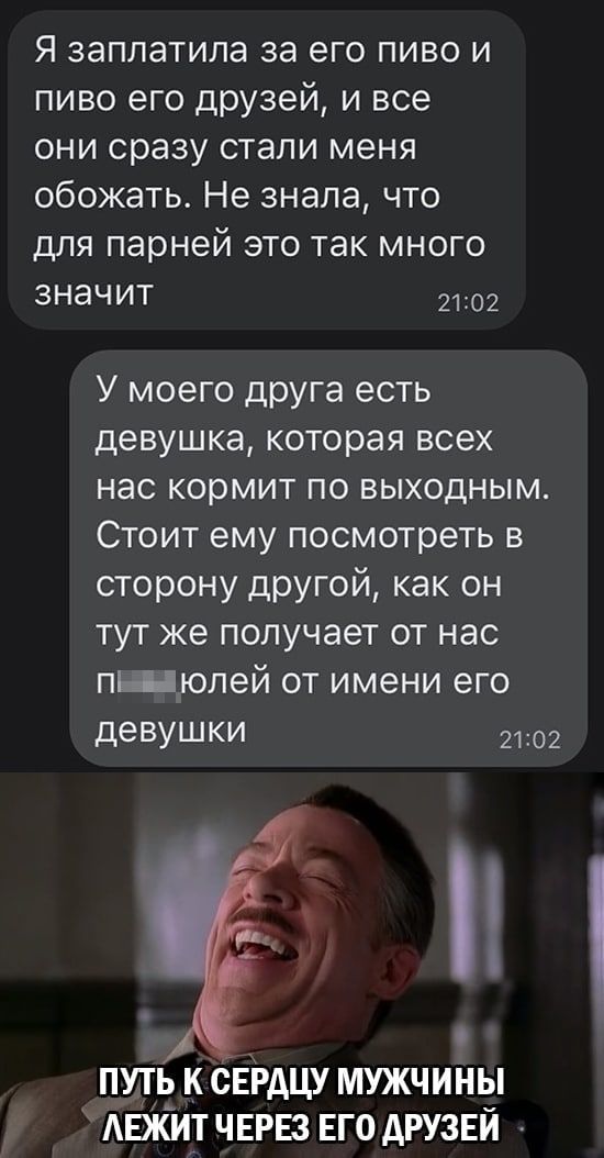 Я заплатила за его пиво и пиво его друзей и все они сразу стали меня обожать Не знала что для парней это так много значит 2102 У моего друга есть девушка которая всех нас кормит по выходным Стоит ему посмотреть в сторону другой как он тут же получает от нас пШюлей от имени его деВУШКИ 2102 і путь к свгдцу мужчины АЕжит ЧЕРЕЗ ЕГО друзей