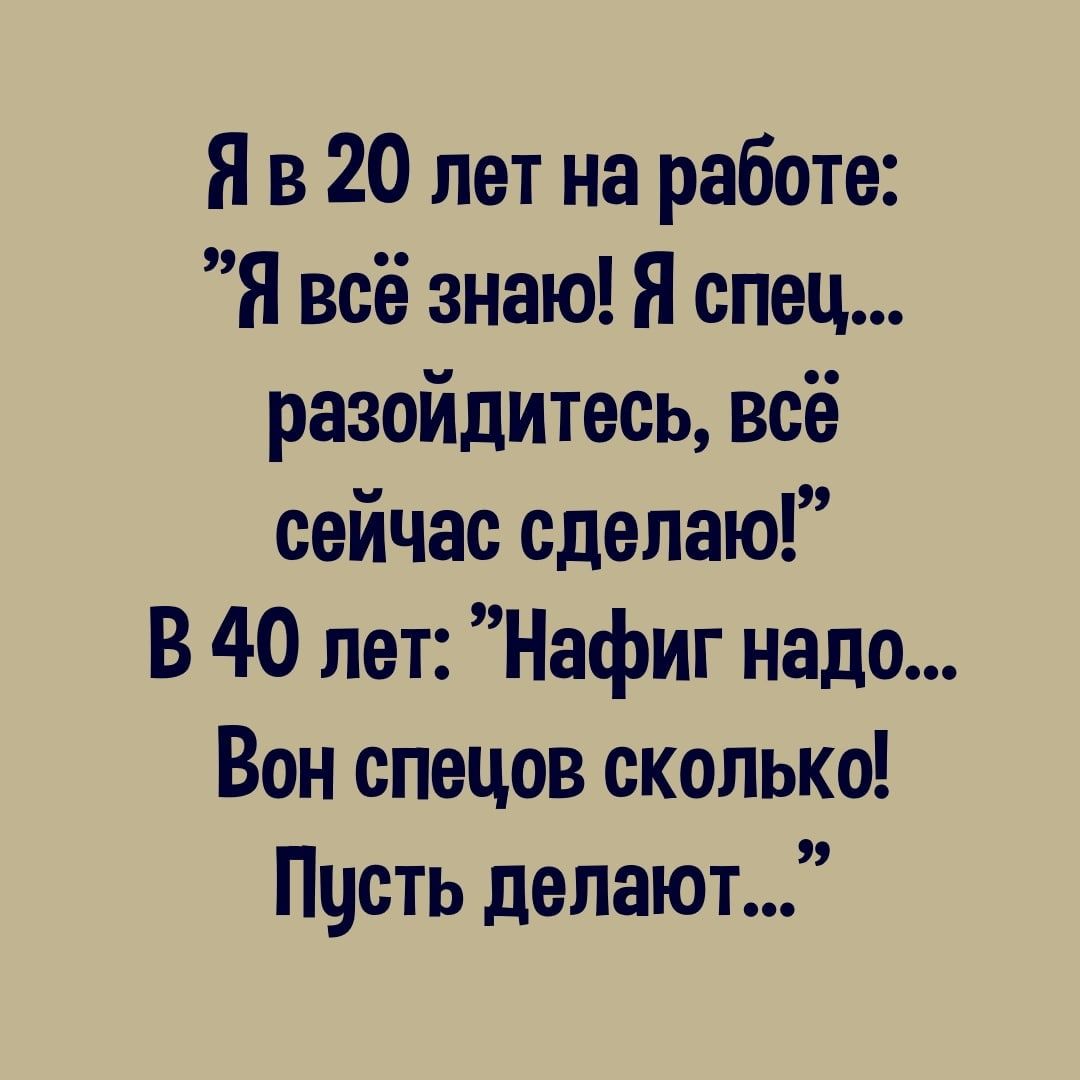 Я в 20 лет на работе Я всё знаю Я спец разойдитесь всё сейчас сделаю В 40 лет Нафиг надо Вон спецов сколько Пчсть делают
