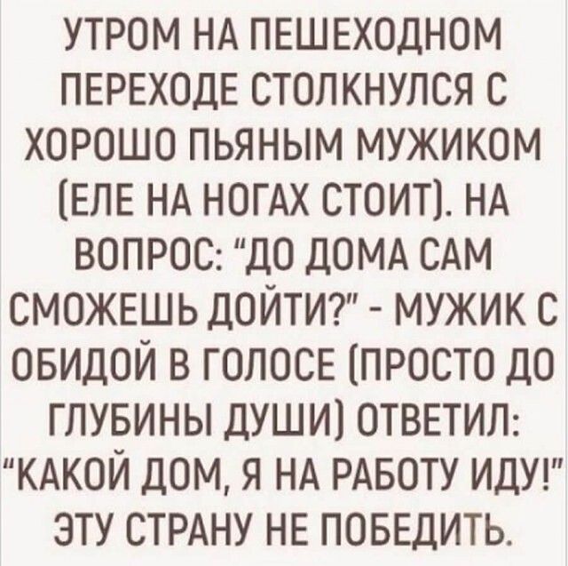 утром НА ПЕШЕХОДНОМ ПЕРЕХОДЕ столкнулся с хорошо пьяным мужиком ЕЛЕ НА НОГАХ стоит1 НА ВОПРОС до ДОМА САМ СМОЖЕШЬ дойтт мужик с овидой в ГОЛОСЕ просто ДО глувины души ОТВЕТИЛ КАКОЙ дом я НА РАБОТУ ИДУ эту СТРАНУ НЕ ПОБЕДИТЬ