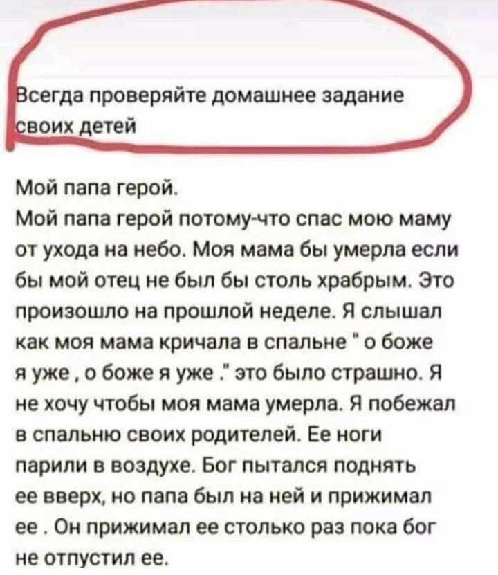 сегда проверяйте домашнее задание воих детей Мой папа герой Мой папа герой потому что спас мою маму от ухода на небо Моя мама бы умерла если бы мой отец не был бы столь храбрым Это произошло на прошлой неделе Я слышал как моя мама кричала в спальне о боже я уже о боже я уже это было страшно я не хочу чтобы моя мама умерла Я побежал в спальню своих родителей Ее ноги парили в воздухе Бог пытался под