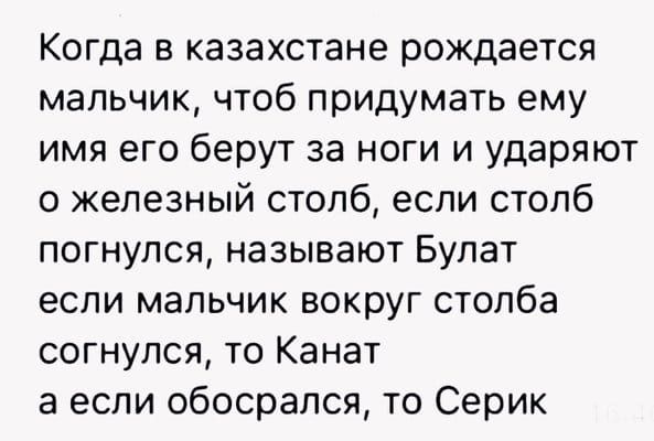 Когда в казахстане рождается мальчик чтоб придумать ему имя его берут за ноги и ударяют о железный столб если столб погнулся называют Булат если мальчик вокруг столба согнулся то Канат а если обосрался то Серик