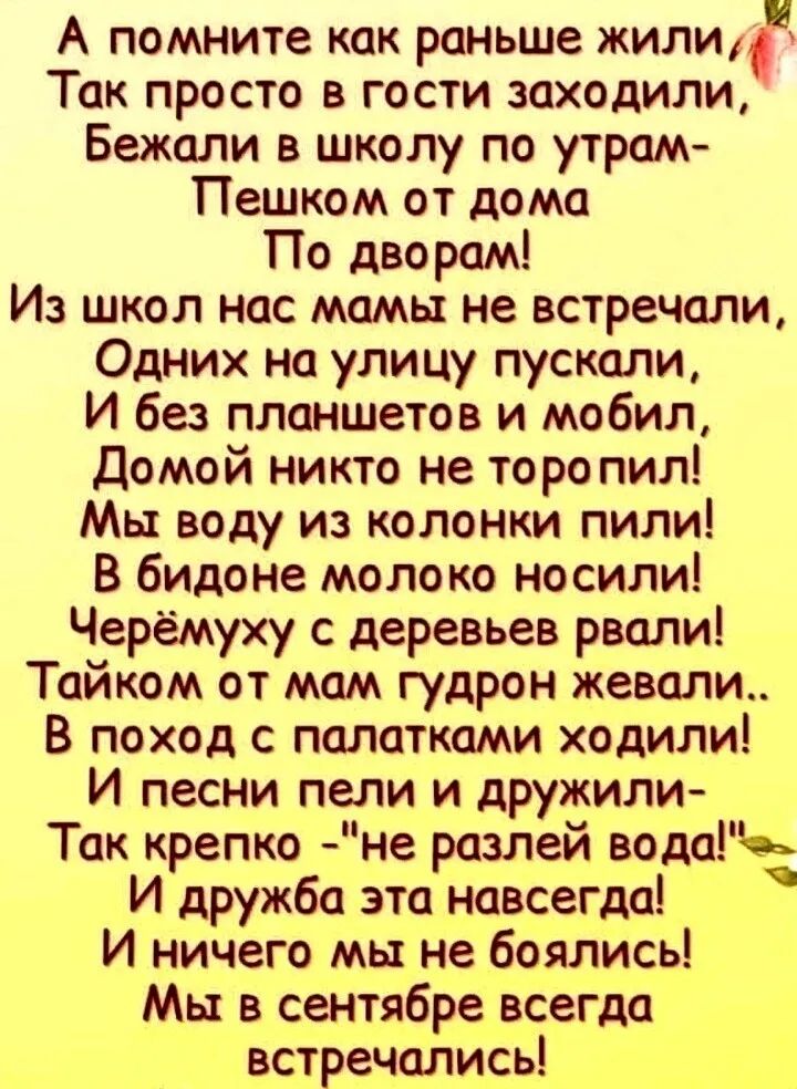 А помните как раньше жилич Так просто в гости заходили Бежали в школу по утрам Пешком от дома По дворам Из школ нпс мамы не встречоли Одних на улицу пускали И без планшетов и мобил Домой никто не торопил Мы воду из колонки пили В бидоне молоко носили Черёмуху с деревьев рвали Тайком от мам гудрон жевали в поход с папатками ходили И песни пели и дружили Так крепко не разлей вода И дружба эта Навсег