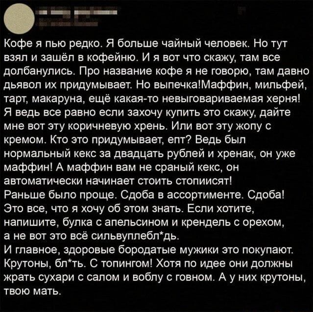 Кофе я пью редко Я больше чайный человек Но тут взял и зашёл кофейню И я вот чю скажу там все долбаиулись Про название кафе я не гаварю Уам давно дьявол их придумывает Но выпечкаМаффил мильфей гарт макаруна ещ какаяето невыговариваемая херня я ведь все равно если захочу купить это скажу дайте мне вот эту коричневую хрень Или вот эту жопу кремом Кто это придумывает епт Ведь был нормвльный кекс за д
