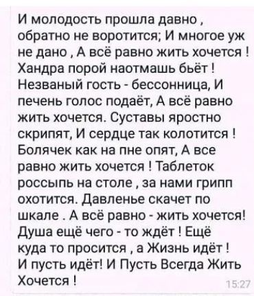 И молодость прошла давно обратно не воротится И многое уж не дано А всё равно жить хочется Хандра порой наотмашь бьёт Незваный гость бессонница И печень голос подаёт А всё равно жить хочется Суставы яростно скрипят И сердце так копотится Болячек как на пне опят А все равно жить хочется Таблеток россыпь на столе за нами грипп охотится давленье скачет по шкале А всё равно жить хочется Душа ещё чего 