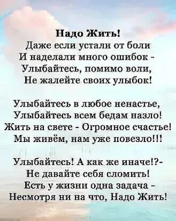 Надо Жить Даже если устали от боли И наделали много ошибок Улыбайтесь помимо воли Не жалейте своих улыбок Улыбайтесь в любое ненастье Улыбайтесь всем бедам назло Жить на свете Огромное счастье Мы живём нам уже повезло Улыбайтесь А как же иначе Не давайте себя сломить Есть у жизни одна задача Несмотря ни на что Надо Жить