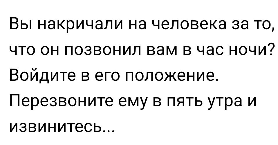 Вы накричали на человека за то что он позвонил вам в час ночи Войдите в его положение Перезвоните ему в пять утра и извинитесь