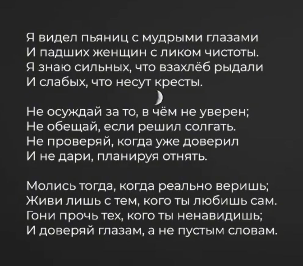 Я видел пьяницс мудрыми глазами И падших женщин пиком чистоты Я знаю сильных что взахлеб рыдали И слабых что несут кресты Не осуждай за то в чём не уверен Не обещай если решил солгать Не проверяй когда уже доверил И не дари планируя отнять Мопись тогда когда реально веришь Живи лишь с тем кого ты любишь сам Гони прочь тех кого ты ненавидишь И доверяй глазам а не пустым словам