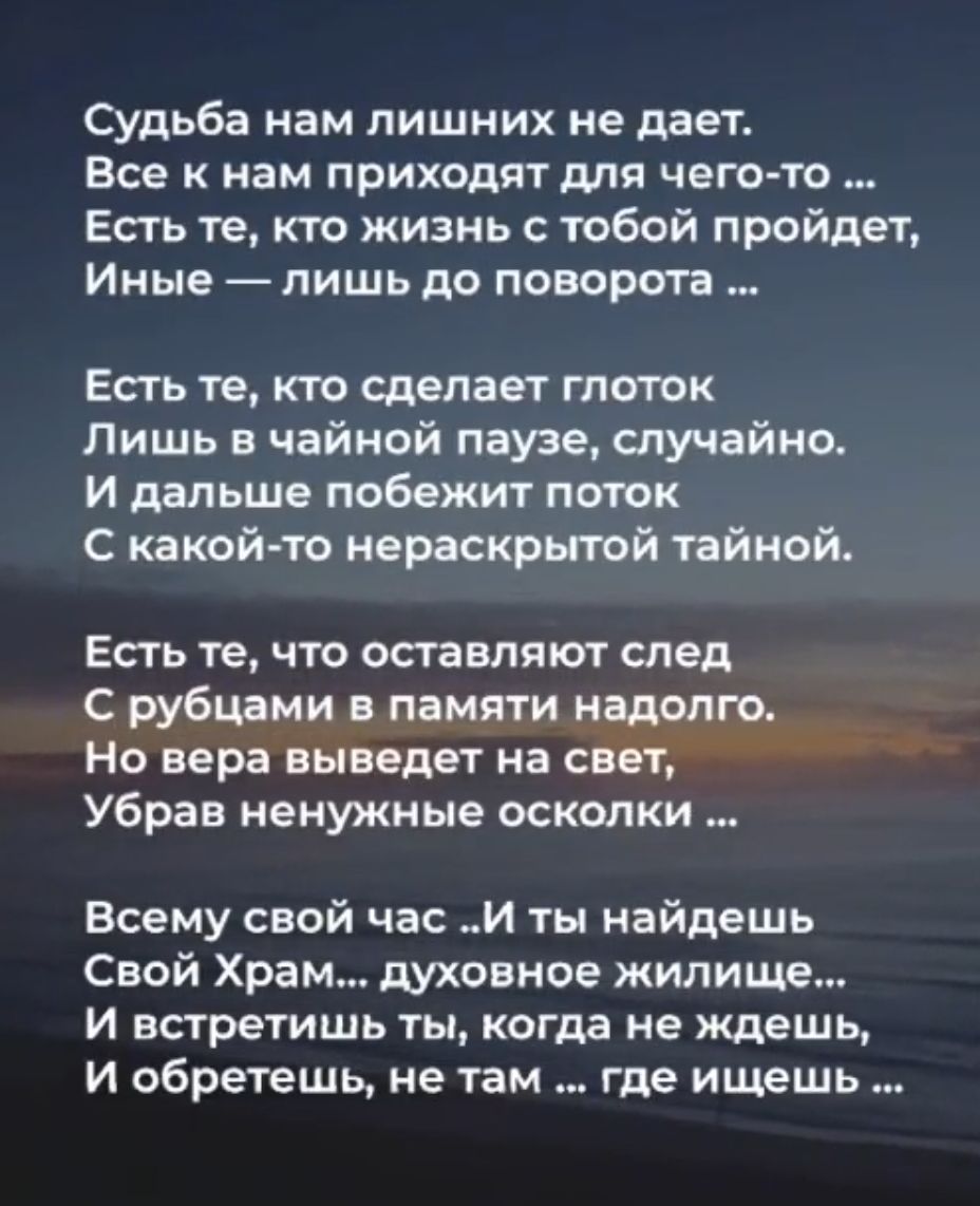 Судьба нам лишних не дает Все К нам ПРИХОДЯТ МЯ ЧЕГО ТО Есть те кто жизнь с тобой пройдет Иные ПИШЬ до ПОВОРОТЗ Есть те кто сделает глоток Лишь 8 чайной паузе случайно И дальше побежит поток с какой то нераскрытой тайной Есть те что оставляют след с рубцдми памяти надет о Но вера выведет на свет Убрав ненужные оскапки Всему свой час и ты найдешь Свой Храм духовное жилище и встретишь ты когда не жд