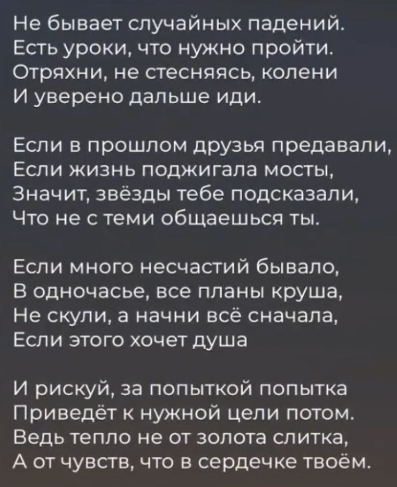 Не бывает случайных падений Есть уроки что нужно пройти Отряхни не стесняясь колени И уверено дальше иди Если в прошлом друзья предавали ЕСЛИ ЖИЗНЬ ПОДЖИГЗПЭ МОСТЫ Значит звёзды тебе подсказали Что не с теми общаешься ты ЕСЛИ МНОГО несчастий бЫБаПО В одночасье все планы круша Не скули а начни всё сначала Если этого хочет душа И рискуй за попыткой попытка Приведёт нужной цепи потом ВЕДЬ ТЕПЛО не ОТ
