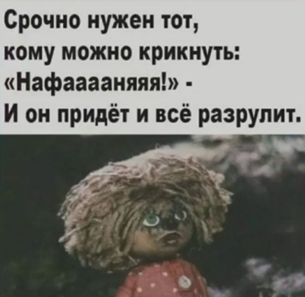 Срочно нужен тот кому можно крикнуть Нафааааняяя И он придёт и всё разрулит