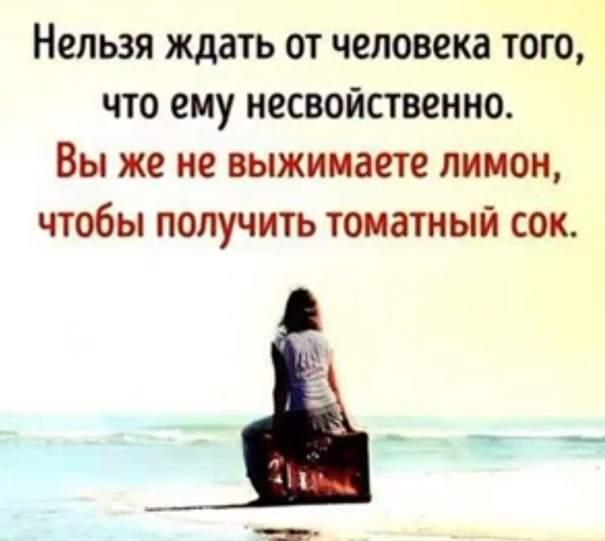 Нельзя ждать от человека тот что ему несвойственно Вы же не выжимаете лимон чтобы получить томатный сок
