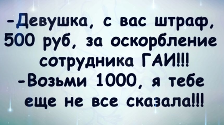 девушка с вас штраф 500 руб за оскорбление сотрудника ГАИШ Возьми 1000 я тебе еще не все сказала Щ