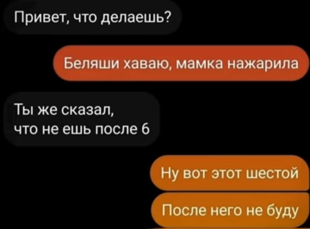 Привет что делаешь Бепяши хввэю мамка нажарипа Ты же сказал что не ешь после 6 Ну вот этот шестой После него не буду