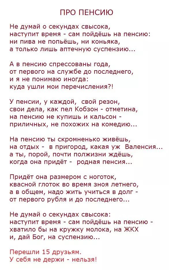 ПРО ПЕНСИЮ Не думай о секундах свысока наступит время сам пойдешь на пенсию ни пива не попьёшь ни коньяка а только лишь аптечную суспензию А а пенсию спрессованы года от первого на службе до последнего и я не понимаю иногда куда ушли мои перечислении У пенсии у каждой свой резон свои дела как пел Кобзон отметина на пенсию не купишь и кальсон приличных не похожих на комедию На пенсию ты скромненько