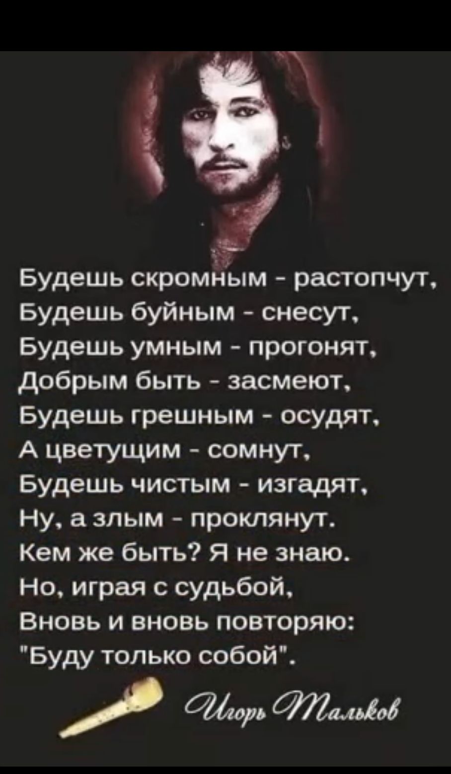 Будешь скромным растопчут Будешь буйным снесут Будешь умным прогонят добрым быть засмеют Будешь грешным осудят А цветущим сомнут Будешь чистым изгг щят ну а злым проклянут Кем же быть я не знаю Но играя с судьбой Вновь и вновь повторяю Буду только собой