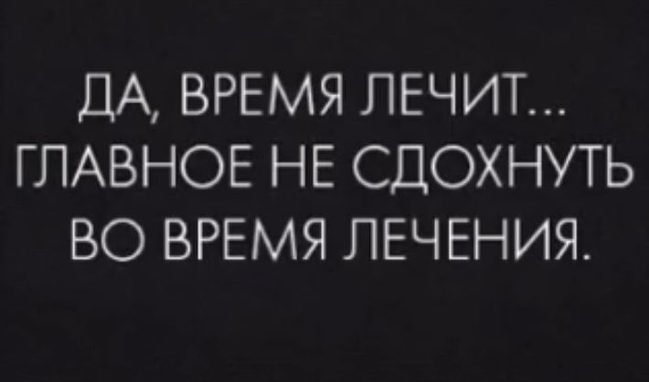 ДА ВРЕМЯ ЛЕЧИТ ГЛАВНОЕ НЕ СДОХНУТЬ ВО ВРЕМЯ ЛЕЧЕНИЯ