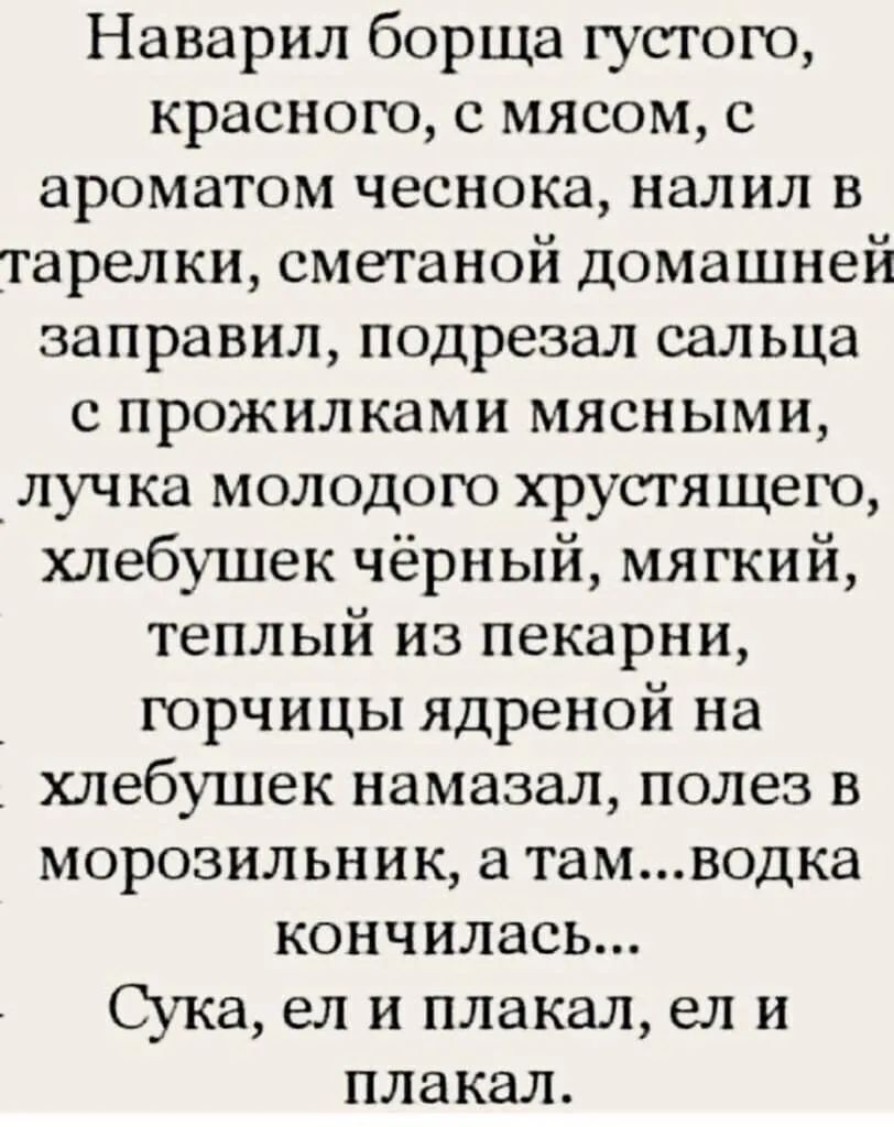 Наварил борща густого краснею с мясом с ароматом чеснока налил в тарелки сметаной домашней заправил подрезал сальца с прожилками мясными луч ка молодого хрустящего хлебушек чёрный мягкий теплый из пекарни горчицы ядреной на хлебушек намазал полез в морозильник а тамводка кончилась Сука ел и плакал ел и плакал