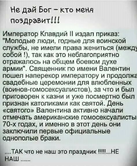 Не дай Бог кто меня поздравит Император Клавдий издал приказ Молодые люди годные для воинской службы не имели права жениться межд собой так как это неблагоприятно отражалось на общем боевом духе армии Священник по имени Валентин пошеп наперекор императору и продолжг свадебные церемонии для влюбленных воинов гомосексуалистов за что и был приговорен к казни и уже посмертно был признан католиками как