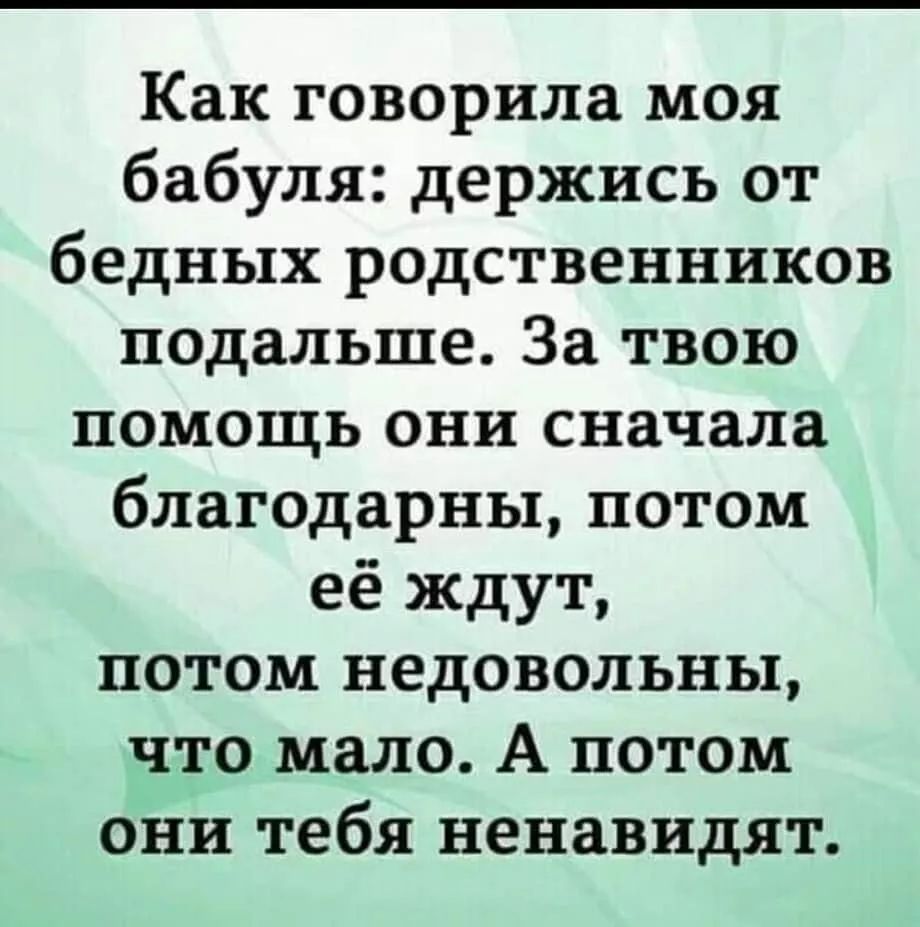 Как говорила моя бабуля держись от бедных родственников подальше За твою помощь они сначала благодарны потом её ждут потом недовольны что мало А потом они тебя ненавидят