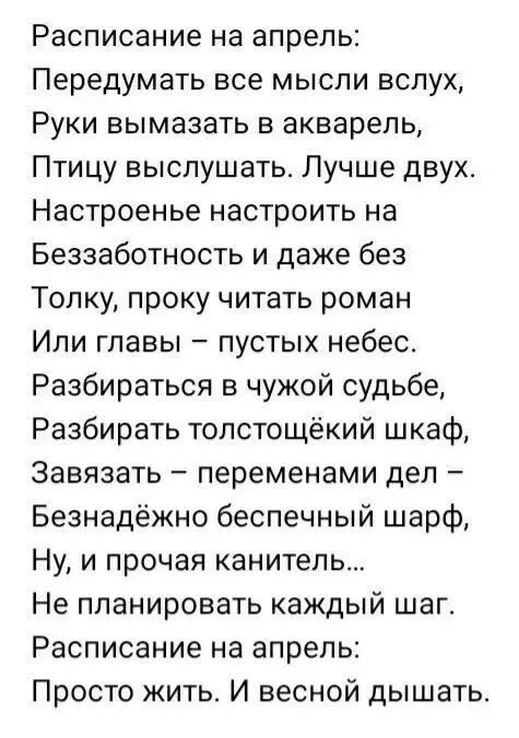 Расписание на апрель Передумать все мысли вслух Руки вымазать в акварель Птицу выслушать Лучше двух Настроенье настроить на Беззаботность и даже без Толку проку читать роман Или главы пустых небес Разбираться в чужой судьбе Разбирать толстощёкий шкаф Завязать переменами дел Безнадёжно беспечный шарф Ну и прочая канитепь Не планировать каждый шаг Расписание на апрель Просто жить И весной дышать