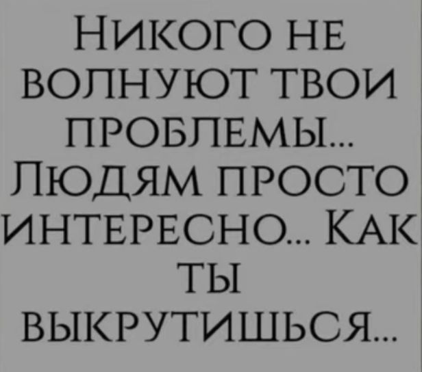 НИКОГО НЕ ВОПНУЮТ ТВОИ ПРОБЛЕМЫ ЛЮДЯМ ПРОСТО ИНТЕРЕСНО КАК ТЫ ВЫКРУТИШЬСЯ