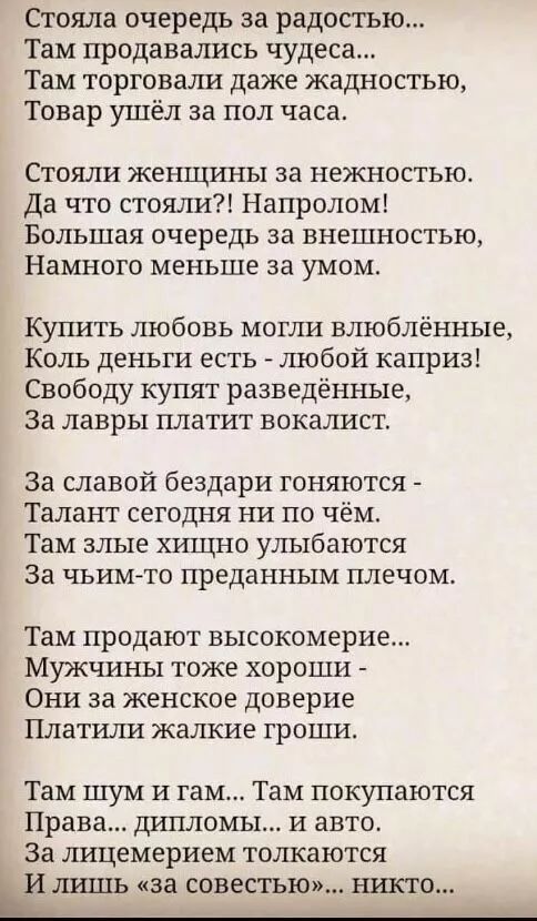 Стояла очередь за радостью Там продавались чудеса Там торговали даже жадностью Товар ушёл за пол часа Стояли женщины за нежностью Да что стояли Напролом Большая очередь за внешностью Намного меньше за умом Купить любовь могли влюблённые Коль деньги есть любой каприз Свободу купят разведённые за лавры платит вокалист за славой бездари гоняются Талант сегодня ни по чём Там злые хищно улыбаются За чь