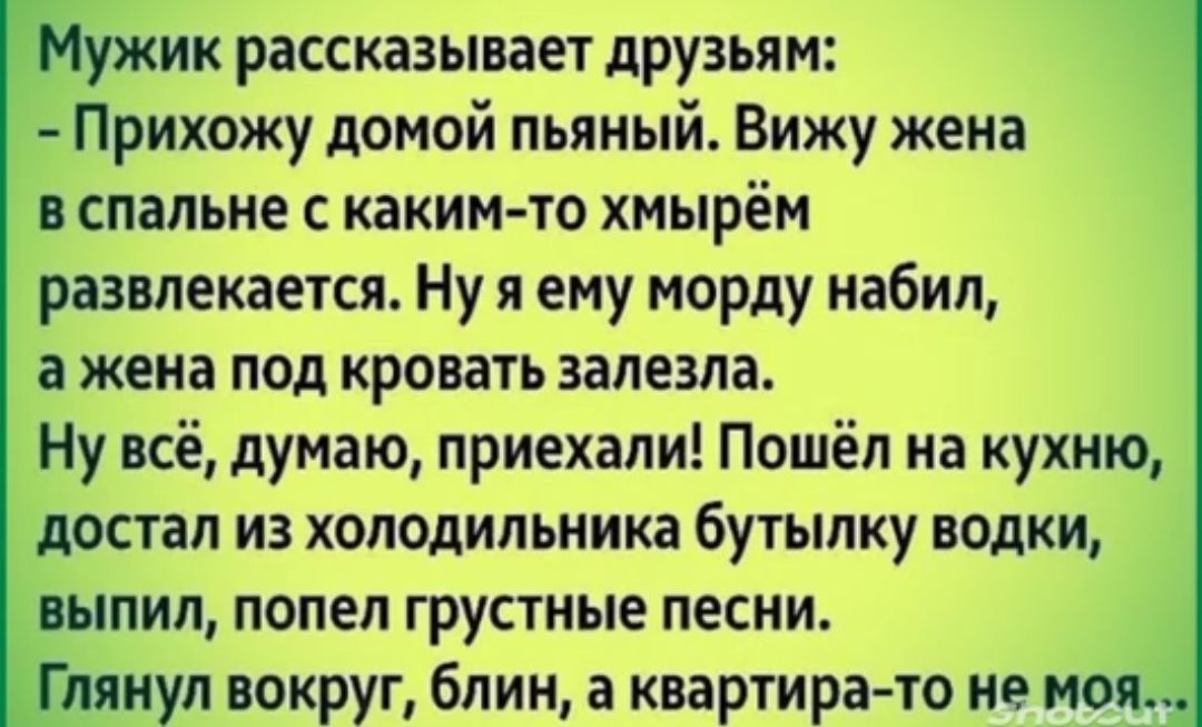 ик рассказывает друзьям Прихожу домой пьяный Вижу жена в спальне с каким то хнырём развлекается Ну я ему морду набил а жена под кровать залезла Ну всё думаю приехали Пошёл на кухню достал из холодильника бутылку водки шпил попел грустные песни Глянул вокруг блин а квартира то не моя