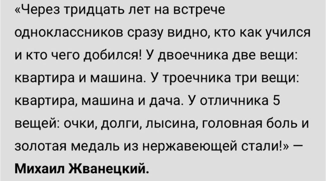 Через тридцать лет на встрече одноклассников сразу видно кто как учился и кто чего добился У двоечника две вещи квартира и машина У троечника три вещи квартира машина и дача У отпичника 5 вещей очки долги пысина головная боль и золотая медаль из нержавеющей стали Михаил Жванецкий