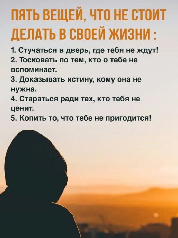 ПЯТЬ ВЕЩЕЙ, ЧТО НЕ СТОИТ ДЕЛАТЬ В СВОЕЙ ЖИЗНИ :
1. Стучаться в дверь, где тебя не ждут!
2. Тосковать по тем, кто о тебе не вспоминает.
3. Доказывать истину, кому она не нужна.
4. Стараться ради тех, кто тебя не ценит.
5. Копить то, что тебе не пригодится!
