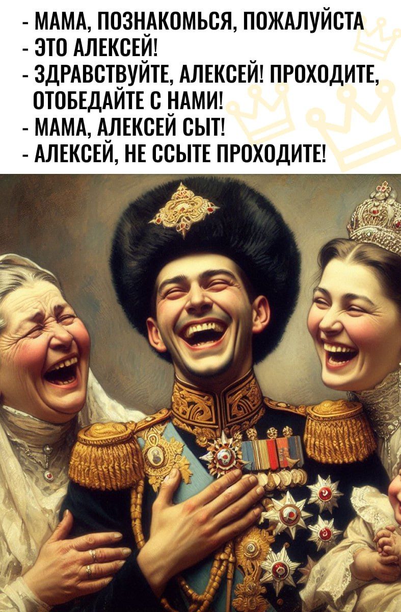 - МАМА, ПОЗНАКОМЬСЯ, ПОЖАЛУЙСТА
- ЭТО АЛЕКСЕЙ!
- ЗДРАВСТВУЙТЕ, АЛЕКСЕЙ! ПРОХОДИТЕ, ОТОБЕДАЙТЕ С НАМИ!
- МАМА, АЛЕКСЕЙ СЫТ!
- АЛЕКСЕЙ, НЕ ССЫТЕ ПРОХОДИТЕ!